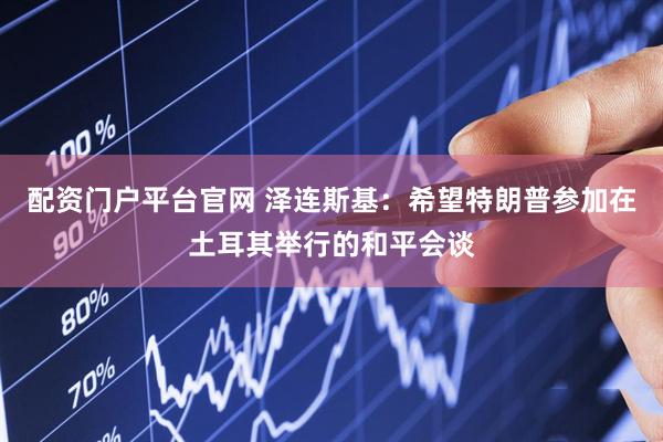 配资门户平台官网 泽连斯基：希望特朗普参加在土耳其举行的和平会谈