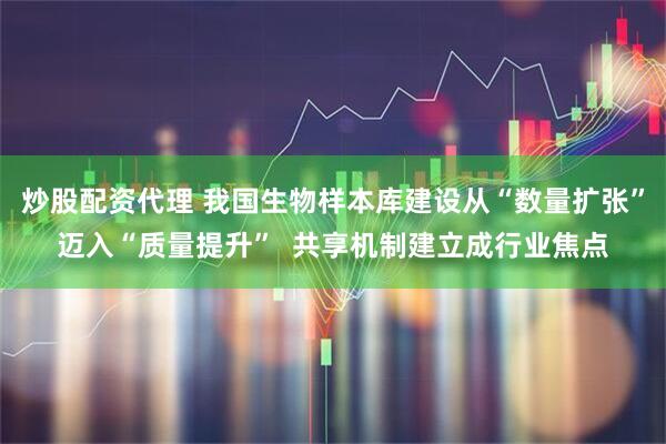 炒股配资代理 我国生物样本库建设从“数量扩张”迈入“质量提升”  共享机制建立成行业焦点