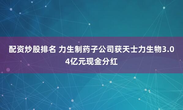 配资炒股排名 力生制药子公司获天士力生物3.04亿元现金分红
