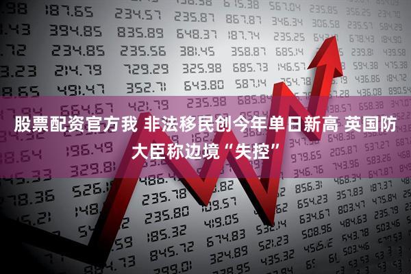 股票配资官方我 非法移民创今年单日新高 英国防大臣称边境“失控”