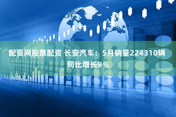 配资网股票配资 长安汽车：5月销量224310辆 同比增长9％