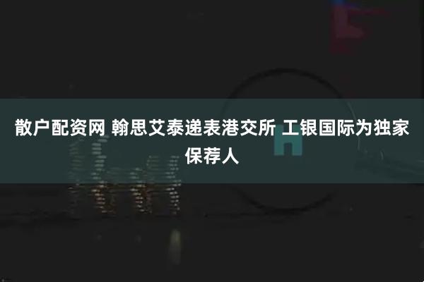 散户配资网 翰思艾泰递表港交所 工银国际为独家保荐人