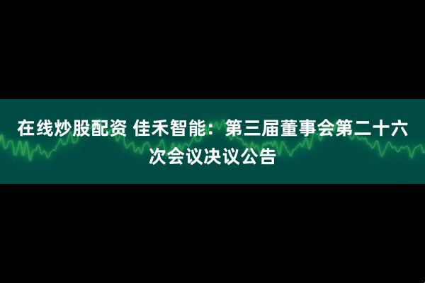 在线炒股配资 佳禾智能：第三届董事会第二十六次会议决议公告