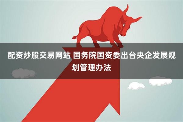配资炒股交易网站 国务院国资委出台央企发展规划管理办法