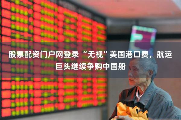 股票配资门户网登录 “无视”美国港口费，航运巨头继续争购中国船