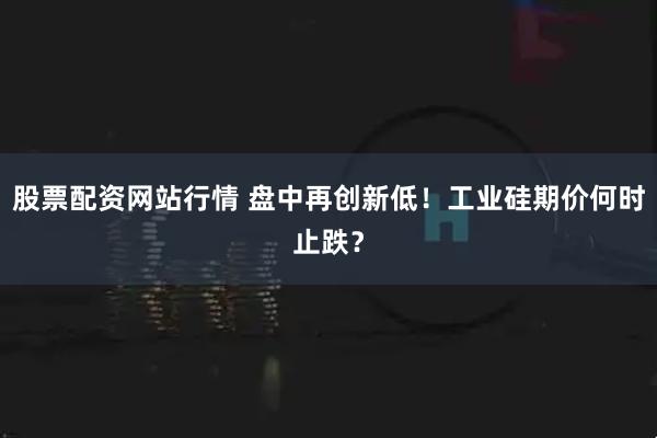 股票配资网站行情 盘中再创新低！工业硅期价何时止跌？
