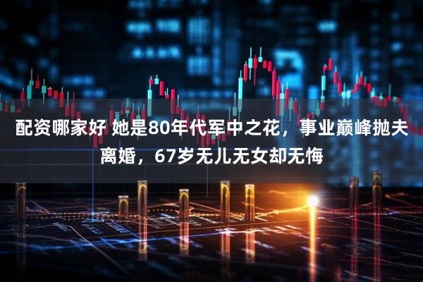 配资哪家好 她是80年代军中之花，事业巅峰抛夫离婚，67岁无儿无女却无悔